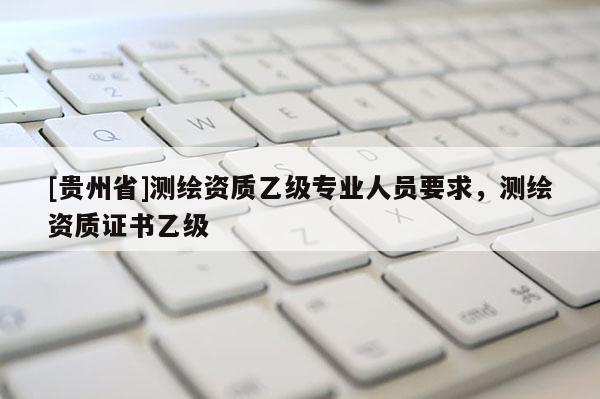 [貴州省]測繪資質(zhì)乙級專業(yè)人員要求，測繪資質(zhì)證書乙級