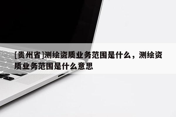[貴州省]測繪資質(zhì)業(yè)務范圍是什么，測繪資質(zhì)業(yè)務范圍是什么意思