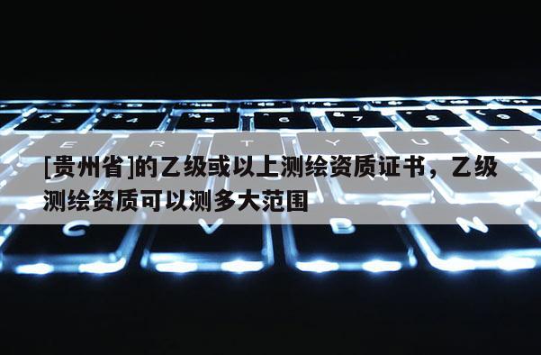 [貴州省]的乙級或以上測繪資質證書，乙級測繪資質可以測多大范圍