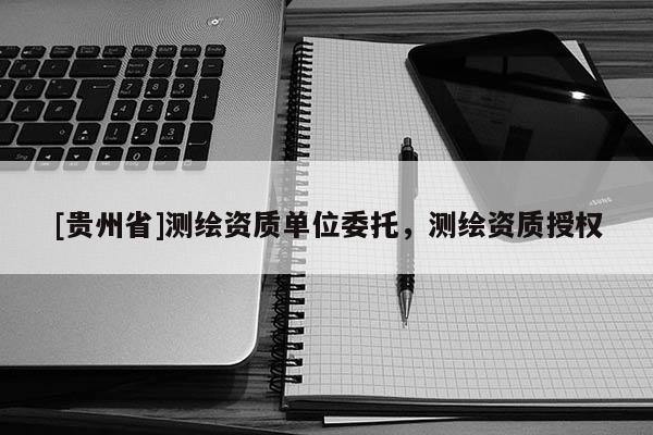 [貴州省]測繪資質(zhì)單位委托，測繪資質(zhì)授權(quán)