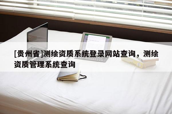 [貴州省]測(cè)繪資質(zhì)系統(tǒng)登錄網(wǎng)站查詢，測(cè)繪資質(zhì)管理系統(tǒng)查詢