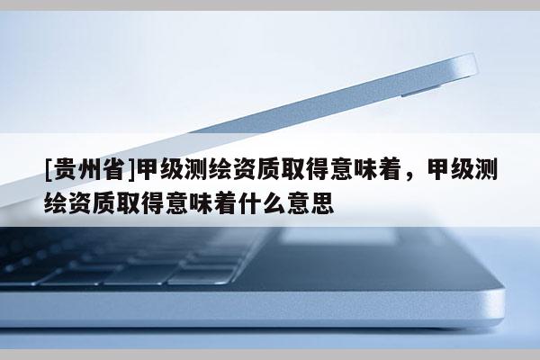 [貴州省]甲級測繪資質(zhì)取得意味著，甲級測繪資質(zhì)取得意味著什么意思