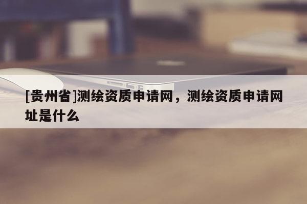 [貴州省]測(cè)繪資質(zhì)申請(qǐng)網(wǎng)，測(cè)繪資質(zhì)申請(qǐng)網(wǎng)址是什么