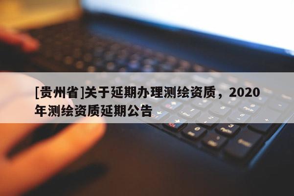 [貴州省]關于延期辦理測繪資質(zhì)，2020年測繪資質(zhì)延期公告