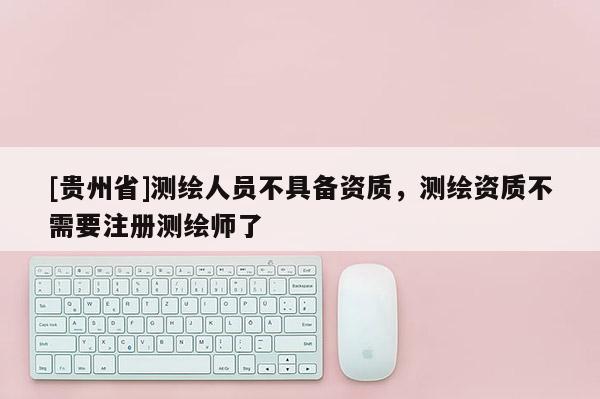 [貴州省]測繪人員不具備資質(zhì)，測繪資質(zhì)不需要注冊測繪師了