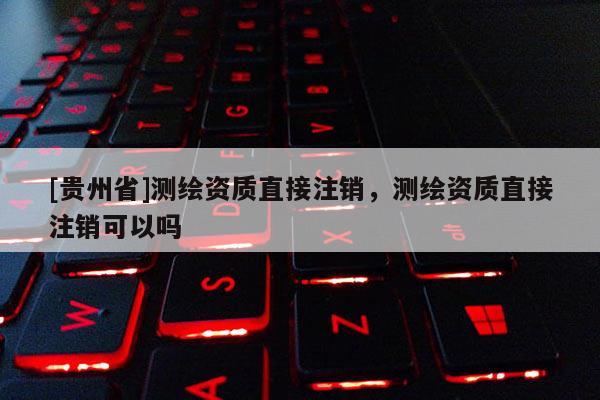 [貴州省]測繪資質(zhì)直接注銷，測繪資質(zhì)直接注銷可以嗎
