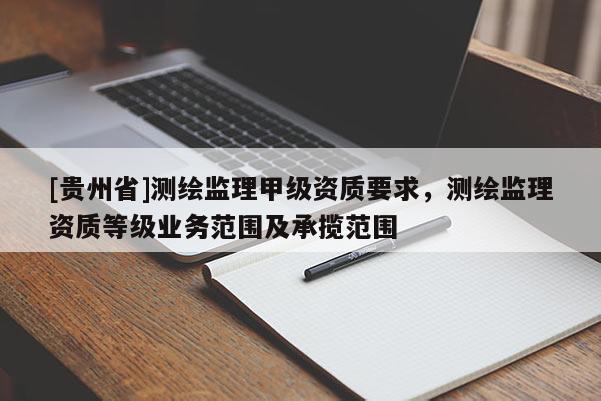 [貴州省]測繪監(jiān)理甲級資質(zhì)要求，測繪監(jiān)理資質(zhì)等級業(yè)務(wù)范圍及承攬范圍