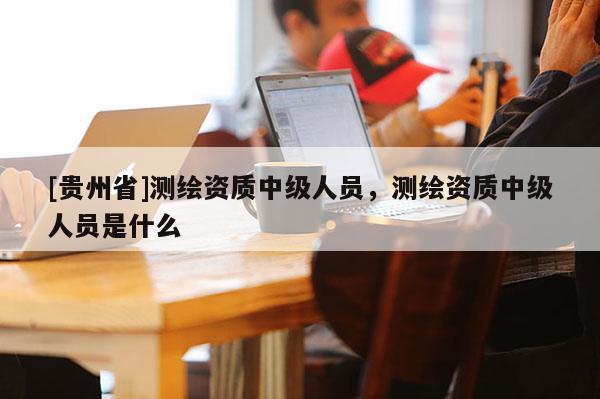 [貴州省]測繪資質(zhì)中級人員，測繪資質(zhì)中級人員是什么