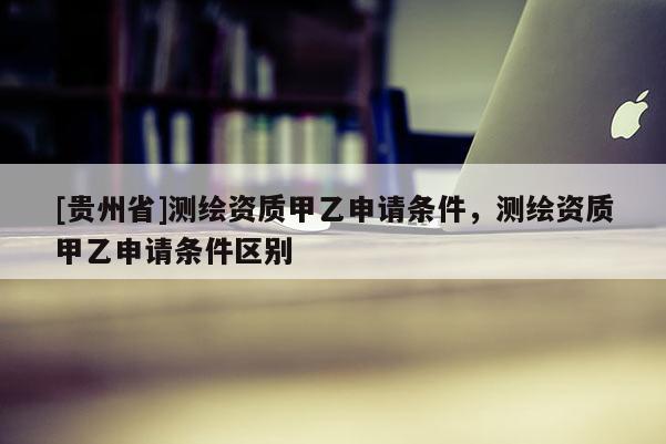 [貴州省]測繪資質(zhì)甲乙申請條件，測繪資質(zhì)甲乙申請條件區(qū)別