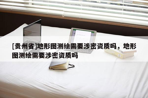[貴州省]地形圖測(cè)繪需要涉密資質(zhì)嗎，地形圖測(cè)繪需要涉密資質(zhì)嗎
