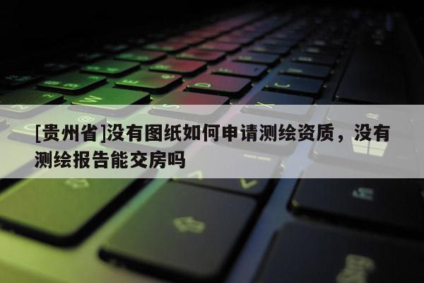 [貴州省]沒有圖紙如何申請測繪資質(zhì)，沒有測繪報(bào)告能交房嗎
