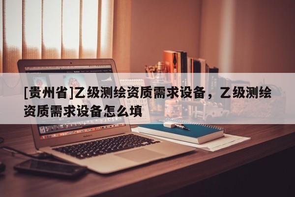[貴州省]乙級測繪資質(zhì)需求設(shè)備，乙級測繪資質(zhì)需求設(shè)備怎么填