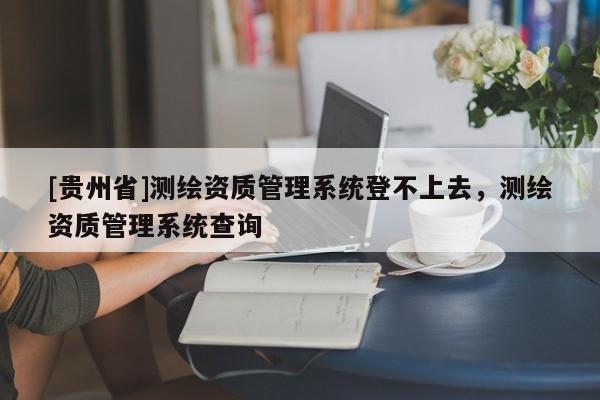 [貴州省]測繪資質(zhì)管理系統(tǒng)登不上去，測繪資質(zhì)管理系統(tǒng)查詢