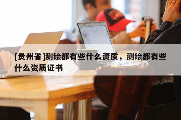 [貴州省]測繪都有些什么資質(zhì)，測繪都有些什么資質(zhì)證書