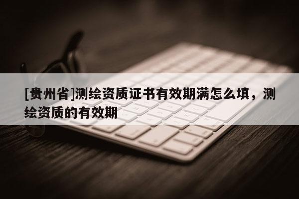 [貴州省]測繪資質(zhì)證書有效期滿怎么填，測繪資質(zhì)的有效期