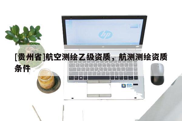 [貴州省]航空測(cè)繪乙級(jí)資質(zhì)，航測(cè)測(cè)繪資質(zhì)條件