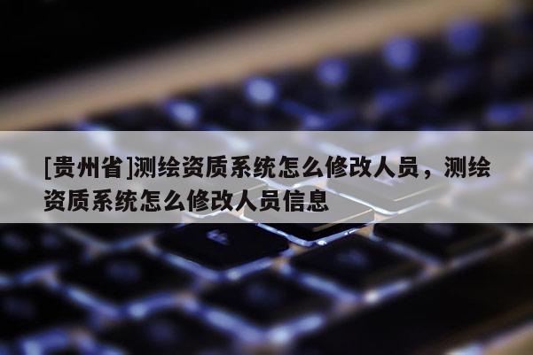 [貴州省]測繪資質(zhì)系統(tǒng)怎么修改人員，測繪資質(zhì)系統(tǒng)怎么修改人員信息