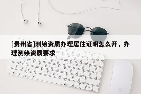 [貴州省]測(cè)繪資質(zhì)辦理居住證明怎么開(kāi)，辦理測(cè)繪資質(zhì)要求