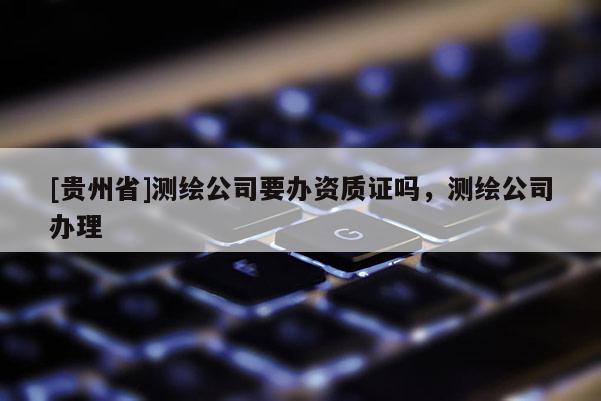 [貴州省]測繪公司要辦資質(zhì)證嗎，測繪公司辦理