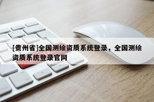 [貴州省]全國測繪資質(zhì)系統(tǒng)登錄，全國測繪資質(zhì)系統(tǒng)登錄官網(wǎng)
