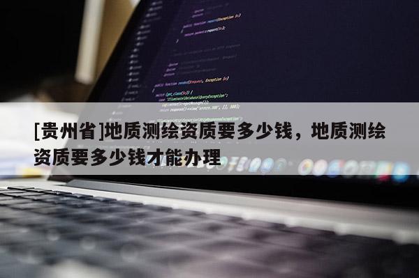 [貴州省]地質(zhì)測(cè)繪資質(zhì)要多少錢(qián)，地質(zhì)測(cè)繪資質(zhì)要多少錢(qián)才能辦理