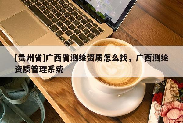 [貴州省]廣西省測繪資質(zhì)怎么找，廣西測繪資質(zhì)管理系統(tǒng)