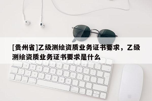 [貴州省]乙級(jí)測(cè)繪資質(zhì)業(yè)務(wù)證書要求，乙級(jí)測(cè)繪資質(zhì)業(yè)務(wù)證書要求是什么