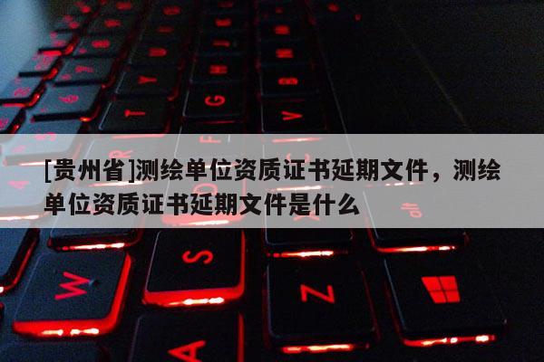 [貴州省]測(cè)繪單位資質(zhì)證書延期文件，測(cè)繪單位資質(zhì)證書延期文件是什么
