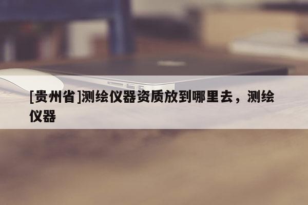 [貴州省]測(cè)繪儀器資質(zhì)放到哪里去，測(cè)繪 儀器
