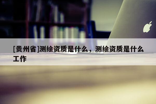 [貴州省]測繪資質(zhì)是什么，測繪資質(zhì)是什么工作