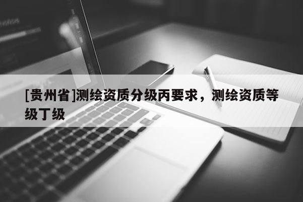 [貴州省]測(cè)繪資質(zhì)分級(jí)丙要求，測(cè)繪資質(zhì)等級(jí)丁級(jí)