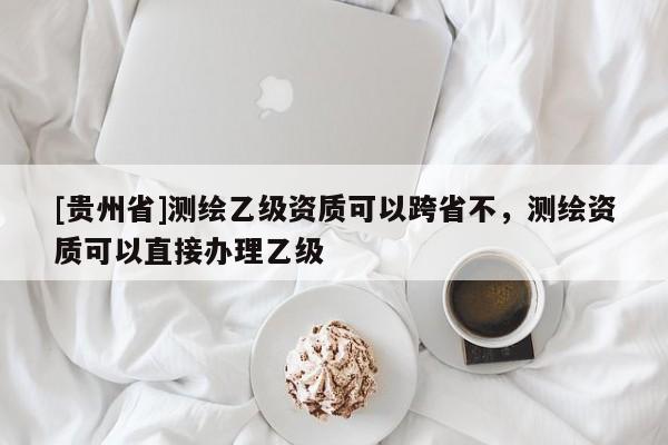 [貴州省]測(cè)繪乙級(jí)資質(zhì)可以跨省不，測(cè)繪資質(zhì)可以直接辦理乙級(jí)