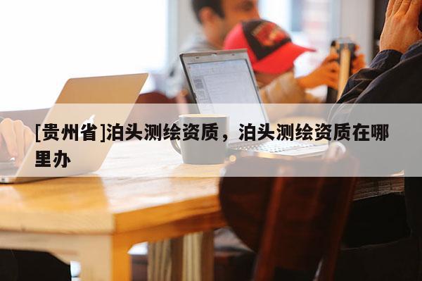 [貴州省]泊頭測繪資質(zhì)，泊頭測繪資質(zhì)在哪里辦