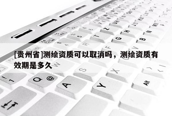 [貴州省]測繪資質(zhì)可以取消嗎，測繪資質(zhì)有效期是多久
