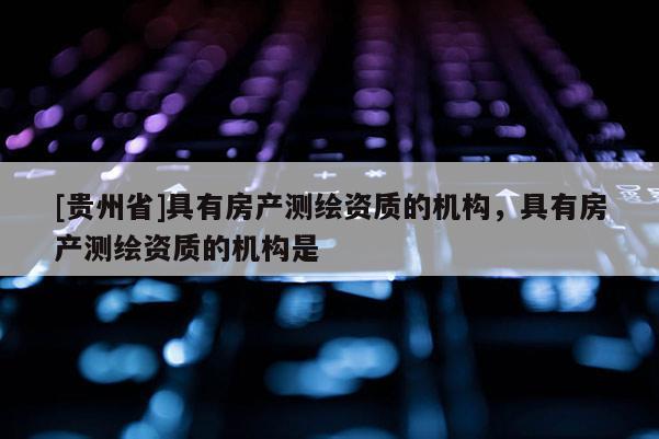[貴州省]具有房產(chǎn)測(cè)繪資質(zhì)的機(jī)構(gòu)，具有房產(chǎn)測(cè)繪資質(zhì)的機(jī)構(gòu)是