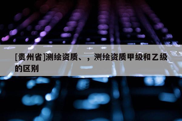 [貴州省]測繪資質(zhì)、，測繪資質(zhì)甲級和乙級的區(qū)別