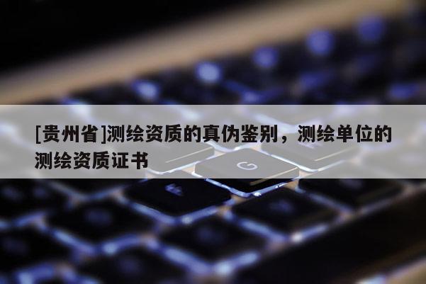 [貴州省]測繪資質(zhì)的真?zhèn)舞b別，測繪單位的測繪資質(zhì)證書