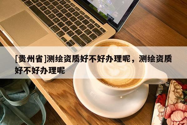 [貴州省]測(cè)繪資質(zhì)好不好辦理呢，測(cè)繪資質(zhì)好不好辦理呢