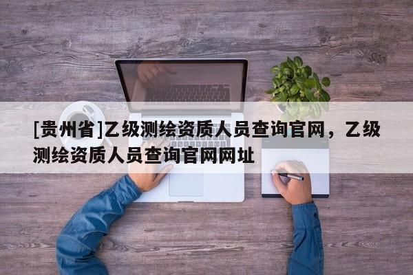 [貴州省]乙級測繪資質(zhì)人員查詢官網(wǎng)，乙級測繪資質(zhì)人員查詢官網(wǎng)網(wǎng)址