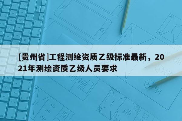 [貴州省]工程測(cè)繪資質(zhì)乙級(jí)標(biāo)準(zhǔn)最新，2021年測(cè)繪資質(zhì)乙級(jí)人員要求