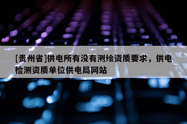 [貴州省]供電所有沒有測繪資質(zhì)要求，供電檢測資質(zhì)單位供電局網(wǎng)站