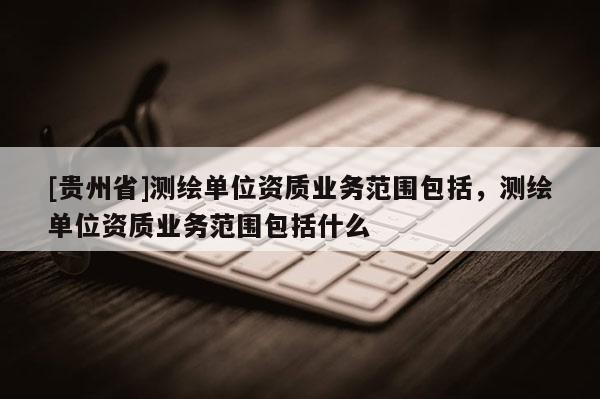 [貴州省]測(cè)繪單位資質(zhì)業(yè)務(wù)范圍包括，測(cè)繪單位資質(zhì)業(yè)務(wù)范圍包括什么