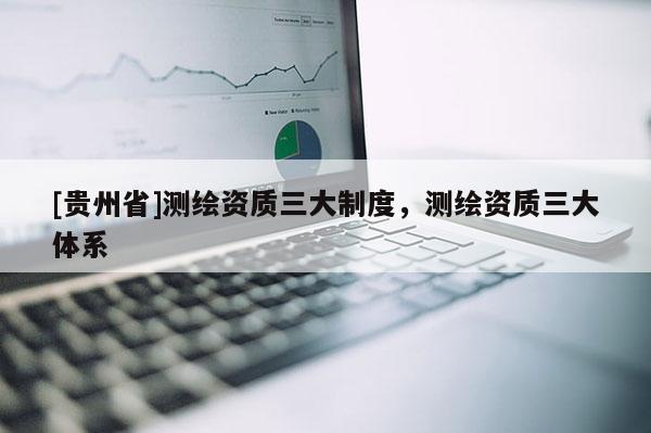 [貴州省]測繪資質(zhì)三大制度，測繪資質(zhì)三大體系