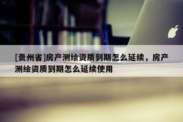 [貴州省]房產(chǎn)測(cè)繪資質(zhì)到期怎么延續(xù)，房產(chǎn)測(cè)繪資質(zhì)到期怎么延續(xù)使用