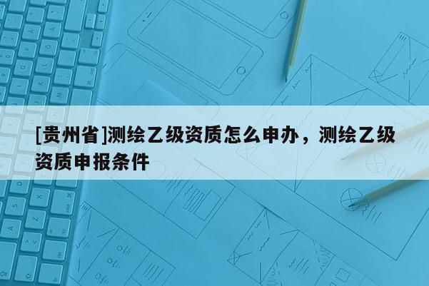 [貴州省]測繪乙級資質(zhì)怎么申辦，測繪乙級資質(zhì)申報條件
