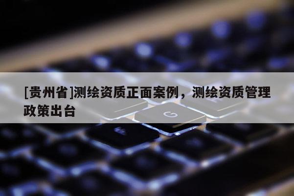 [貴州省]測繪資質(zhì)正面案例，測繪資質(zhì)管理政策出臺(tái)