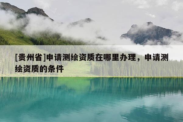 [貴州省]申請測繪資質在哪里辦理，申請測繪資質的條件