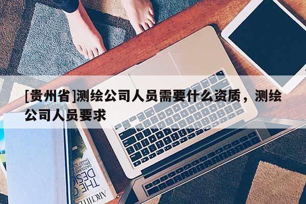 [貴州省]測繪公司人員需要什么資質(zhì)，測繪公司人員要求