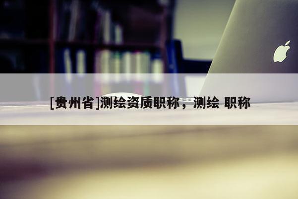 [貴州省]測(cè)繪資質(zhì)職稱，測(cè)繪 職稱
