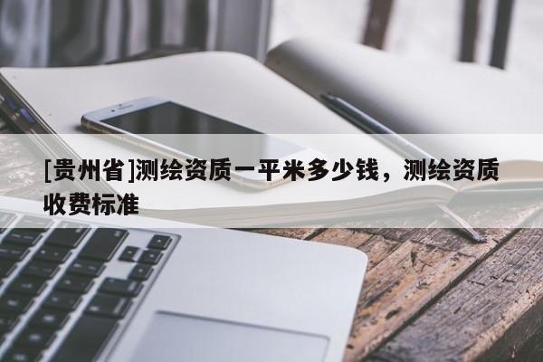 [貴州省]測繪資質(zhì)一平米多少錢，測繪資質(zhì)收費標準